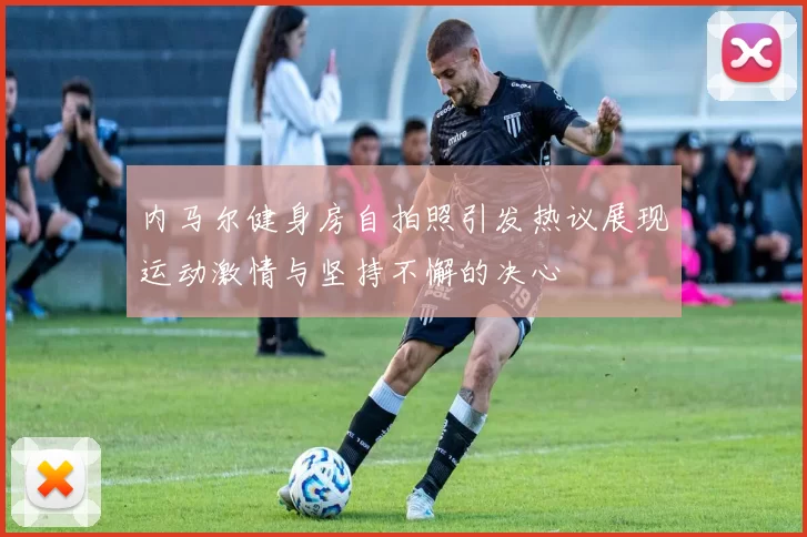 内马尔健身房自拍照引发热议展现运动激情与坚持不懈的决心