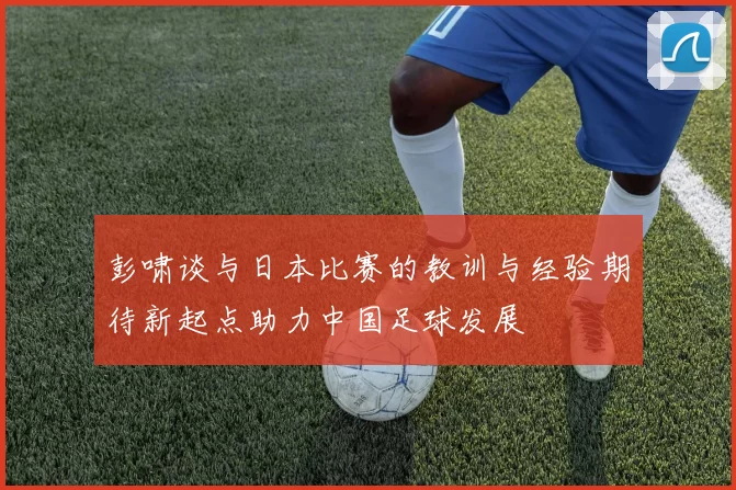 彭啸谈与日本比赛的教训与经验期待新起点助力中国足球发展