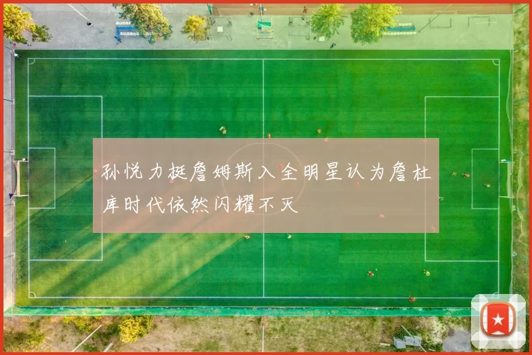 孙悦力挺詹姆斯入全明星认为詹杜库时代依然闪耀不灭