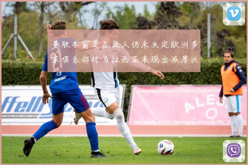曼联冬窗是否放人仍未决定欧洲多家俱乐部对马拉西亚表现出浓厚兴趣