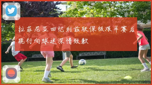 拉菲尼亚回忆利兹联保级艰辛赛后跪行向球迷深情致歉