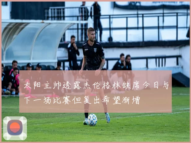 太阳主帅透露杰伦格林缺席今日与下一场比赛但复出希望渐增