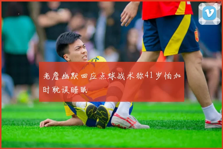 老詹幽默回应点球战术称41岁怕加时耽误睡眠
